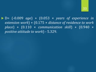  D= (-0.009 age) + (0.053 × years of experience in
extension work) + (0.175 × distance of residence to work
place) + (0.110 × communication skill) + (0.940 ×
positive attitude to work) - 5.329.
33
 
