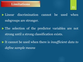  Linear discrimination cannot be used when
subgroups are stronger.
 The selection of the predictor variables are not
strong until a strong classification exists.
 It cannot be used when there is insufficient data to
define sample means
35
Limitations
 