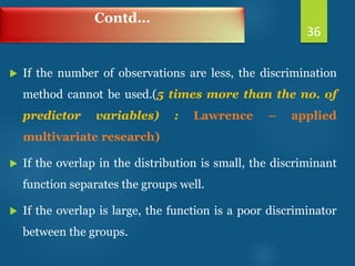 Contd…
 If the number of observations are less, the discrimination
method cannot be used.(5 times more than the no. of
predictor variables) : Lawrence – applied
multivariate research)
 If the overlap in the distribution is small, the discriminant
function separates the groups well.
 If the overlap is large, the function is a poor discriminator
between the groups.
36
 