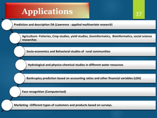 Applications
Prediction and description DA (Lawrence : applied multivariate research)
Agriculture- Fisheries, Crop studies, yield studies, Geoinformatics, Bioinformatics, social science
researches
Socio-economics and Behavioral studies of rural communities
Hydrological and physico-chemical studies in different water resources
Bankruptcy prediction based on accounting ratios and other financial variables (LDA)
Face recognition (Computerized)
Marketing –Different types of customers and products based on surveys.
37
 