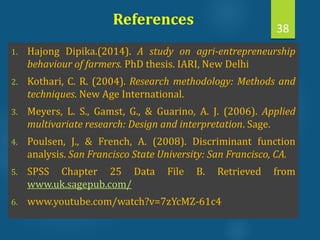 References
1. Hajong Dipika.(2014). A study on agri-entrepreneurship
behaviour of farmers. PhD thesis. IARI, New Delhi
2. Kothari, C. R. (2004). Research methodology: Methods and
techniques. New Age International.
3. Meyers, L. S., Gamst, G., & Guarino, A. J. (2006). Applied
multivariate research: Design and interpretation. Sage.
4. Poulsen, J., & French, A. (2008). Discriminant function
analysis. San Francisco State University: San Francisco, CA.
5. SPSS Chapter 25 Data File B. Retrieved from
www.uk.sagepub.com/
6. www.youtube.com/watch?v=7zYcMZ-61c4
38
 