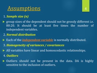 Assumptions
1. Sample size (n)
 group sizes of the dependent should not be grossly different i.e.
80:20. It should be at least five times the number of
independent variables.
2. Normal distribution
 Each of the independent variable is normally distributed.
3. Homogeneity of variances / covariances
 All variables have linear and homoscedastic relationships.
4. Outliers
 Outliers should not be present in the data. DA is highly
sensitive to the inclusion of outliers.
4
 