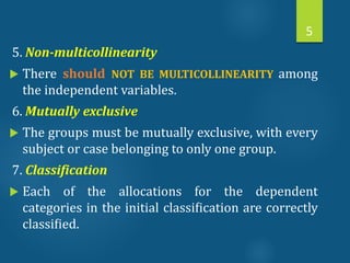 5. Non-multicollinearity
 There should NOT BE MULTICOLLINEARITY among
the independent variables.
6. Mutually exclusive
 The groups must be mutually exclusive, with every
subject or case belonging to only one group.
7. Classification
 Each of the allocations for the dependent
categories in the initial classiﬁcation are correctly
classiﬁed.
5
 