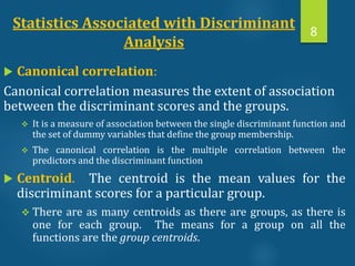 Statistics Associated with Discriminant
Analysis
 Canonical correlation:
Canonical correlation measures the extent of association
between the discriminant scores and the groups.
 It is a measure of association between the single discriminant function and
the set of dummy variables that define the group membership.
 The canonical correlation is the multiple correlation between the
predictors and the discriminant function
 Centroid. The centroid is the mean values for the
discriminant scores for a particular group.
 There are as many centroids as there are groups, as there is
one for each group. The means for a group on all the
functions are the group centroids.
8
 