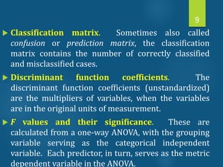  Classification matrix. Sometimes also called
confusion or prediction matrix, the classification
matrix contains the number of correctly classified
and misclassified cases.
 Discriminant function coefficients. The
discriminant function coefficients (unstandardized)
are the multipliers of variables, when the variables
are in the original units of measurement.
 F values and their significance. These are
calculated from a one-way ANOVA, with the grouping
variable serving as the categorical independent
variable. Each predictor, in turn, serves as the metric
dependent variable in the ANOVA.
9
 