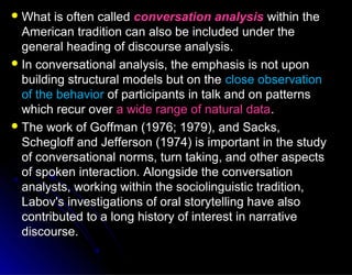  What is often calledWhat is often called conversation analysisconversation analysis within thewithin the
American tradition can also be included under theAmerican tradition can also be included under the
general heading of discourse analysis.general heading of discourse analysis.
 In conversational analysis, the emphasis is not uponIn conversational analysis, the emphasis is not upon
building structural models but on thebuilding structural models but on the close observationclose observation
of the behaviorof the behavior of participants in talk and on patternsof participants in talk and on patterns
which recur overwhich recur over a wide range of natural dataa wide range of natural data..
 The work of Goffman (1976; 1979), and Sacks,The work of Goffman (1976; 1979), and Sacks,
Schegloff and Jefferson (1974) is important in the studySchegloff and Jefferson (1974) is important in the study
of conversational norms, turn taking, and other aspectsof conversational norms, turn taking, and other aspects
of spoken interaction. Alongside the conversationof spoken interaction. Alongside the conversation
analysts, working within the sociolinguistic tradition,analysts, working within the sociolinguistic tradition,
Labov's investigations of oral storytelling have alsoLabov's investigations of oral storytelling have also
contributed to a long history of interest in narrativecontributed to a long history of interest in narrative
discourse.discourse.
 