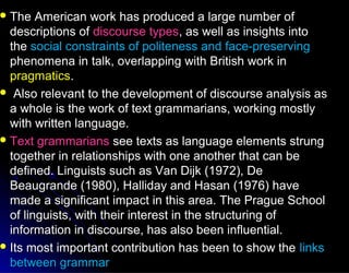  The American work has produced a large number ofThe American work has produced a large number of
descriptions ofdescriptions of discourse typesdiscourse types, as well as insights into, as well as insights into
thethe social constraints of politeness and face-preservingsocial constraints of politeness and face-preserving
phenomena in talk, overlapping with British work inphenomena in talk, overlapping with British work in
pragmaticspragmatics..
 Also relevant to the development of discourse analysis asAlso relevant to the development of discourse analysis as
a whole is the work of text grammarians, working mostlya whole is the work of text grammarians, working mostly
with written language.with written language.
 Text grammariansText grammarians see texts as language elements strungsee texts as language elements strung
together in relationships with one another that can betogether in relationships with one another that can be
defined. Linguists such as Van Dijk (1972), Dedefined. Linguists such as Van Dijk (1972), De
Beaugrande (1980), Halliday and Hasan (1976) haveBeaugrande (1980), Halliday and Hasan (1976) have
made a significant impact in this area. The Prague Schoolmade a significant impact in this area. The Prague School
of linguists, with their interest in the structuring ofof linguists, with their interest in the structuring of
information in discourse, has also been influential.information in discourse, has also been influential.
 Its most important contribution has been to show theIts most important contribution has been to show the linkslinks
between grammarbetween grammar
 
