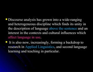 Discourse analysis has grown into a wide-rangingDiscourse analysis has grown into a wide-ranging
and heterogeneous discipline which finds its unity inand heterogeneous discipline which finds its unity in
the description of languagethe description of language above the sentenceabove the sentence and anand an
interest in the contexts and cultural influences whichinterest in the contexts and cultural influences which
affect language in useaffect language in use..
 It is also now, increasingly, forming a backdrop toIt is also now, increasingly, forming a backdrop to
research inresearch in Applied LinguisticsApplied Linguistics, and second language, and second language
learning and teaching in particularlearning and teaching in particular..
 