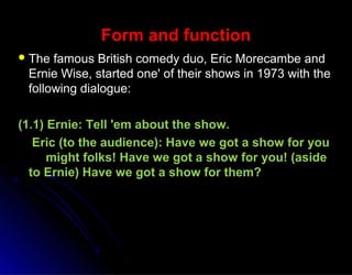 Form and functionForm and function
 The famous British comedy duo, Eric Morecambe andThe famous British comedy duo, Eric Morecambe and
Ernie Wise, started one' of their shows in 1973 with theErnie Wise, started one' of their shows in 1973 with the
following dialogue:following dialogue:
(1.1) Ernie: Tell 'em about the show.(1.1) Ernie: Tell 'em about the show.
Eric (to the audience): Have we got a show for youEric (to the audience): Have we got a show for you
might folks! Have we got a show for you! (asidemight folks! Have we got a show for you! (aside
to Ernie) Have we got a show for them?to Ernie) Have we got a show for them?
 