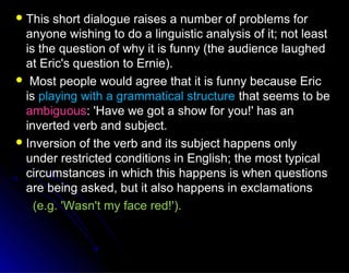  This short dialogue raises a number of problems forThis short dialogue raises a number of problems for
anyone wishing to do a linguistic analysis of it; not leastanyone wishing to do a linguistic analysis of it; not least
is the question of why it is funny (the audience laughedis the question of why it is funny (the audience laughed
at Eric's question to Ernie).at Eric's question to Ernie).
 Most people would agree that it is funny because EricMost people would agree that it is funny because Eric
isis playing with a grammatical structureplaying with a grammatical structure that seems to bethat seems to be
ambiguousambiguous: 'Have we got a show for you!' has an: 'Have we got a show for you!' has an
inverted verb and subject.inverted verb and subject.
 Inversion of the verb and its subject happens onlyInversion of the verb and its subject happens only
under restricted conditions in English; the most typicalunder restricted conditions in English; the most typical
circumstances in which this happens is when questionscircumstances in which this happens is when questions
are being asked, but it also happens in exclamationsare being asked, but it also happens in exclamations
(e.g. 'Wasn't my face red!').(e.g. 'Wasn't my face red!').
 