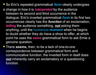  So Eric's repeated grammaticalSo Eric's repeated grammatical formform clearly undergoesclearly undergoes
a change in how it isa change in how it is interpretedinterpreted by the audienceby the audience
between its second and third occurrence in thebetween its second and third occurrence in the
dialogue. Eric's inverted grammaticaldialogue. Eric's inverted grammatical formform in its first twoin its first two
occurrences clearly has theoccurrences clearly has the functionfunction of an exclamation,of an exclamation,
tellingtelling the audience something,the audience something, notnot asking themasking them
anything, until theanything, until the humoroushumorous momentmoment when he beginswhen he begins
to doubt whether they do have a show to offer, at whichto doubt whether they do have a show to offer, at which
point he uses thepoint he uses the samesame grammatical form to ask Ernie agrammatical form to ask Ernie a
genuine question.genuine question.
 ThereThere seems,seems, then, to be a lack of one-to-onethen, to be a lack of one-to-one
correspondence between grammatical form andcorrespondence between grammatical form and
communicative function; the inverted form in itself doescommunicative function; the inverted form in itself does
not inherently carry an exclamatory or a questioninginherently carry an exclamatory or a questioning
function.function.
 