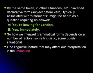  By the same token, in other situations, an' uninvertedBy the same token, in other situations, an' uninverted
declarative form (subject before verb), typicallydeclarative form (subject before verb), typically
associated with 'statements', might be heard as aassociated with 'statements', might be heard as a
question requiring an answer:question requiring an answer:
A: You're leaving for London.A: You're leaving for London.
B: Yes, immediately.B: Yes, immediately.
 So how we interpret grammatical forms depends on aSo how we interpret grammatical forms depends on a
number of factors, some linguistic, some purelynumber of factors, some linguistic, some purely
situational.situational.
 One linguistic feature that may affect our interpretationOne linguistic feature that may affect our interpretation
is theis the intonationintonation..
 
