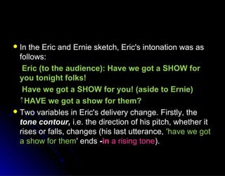  In the Eric and Ernie sketch, Eric's intonation was asIn the Eric and Ernie sketch, Eric's intonation was as
follows:follows:
Eric (to the audience): Have we got a SHOW forEric (to the audience): Have we got a SHOW for
you tonight folks!you tonight folks!
Have we got a SHOW for you! (aside to Ernie)Have we got a SHOW for you! (aside to Ernie)
HAVE we got a show for them?HAVE we got a show for them?
 Two variables in Eric's delivery change. Firstly, theTwo variables in Eric's delivery change. Firstly, the
tone contour,tone contour, i.e. the direction of his pitch, whether iti.e. the direction of his pitch, whether it
rises or falls, changes (his last utterance,rises or falls, changes (his last utterance, 'have we got'have we got
a show for thema show for them' ends' ends --inin a rising tonea rising tone).).
 