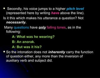  Secondly, his voice jumps to a higherSecondly, his voice jumps to a higher pitch levelpitch level
(represented here by writing(represented here by writing havehave above the line).above the line).
Is it this which makes his utterance a question? NotIs it this which makes his utterance a question? Not
necessarily.necessarily.
ManyMany questionsquestions havehave onlyonly falling tonesfalling tones, as in the, as in the
following:following:
A: What was he wearing?A: What was he wearing?
B: An anorak.B: An anorak.
A: But was it his?A: But was it his?
 So the intonation does notSo the intonation does not inherentlyinherently carry the functioncarry the function
of question either, any more than the inversion ofof question either, any more than the inversion of
auxiliary verb and subject did.auxiliary verb and subject did.
 