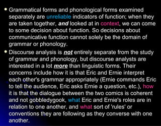  Grammatical forms and phonological forms examinedGrammatical forms and phonological forms examined
separately areseparately are unreliableunreliable indicators of function; when theyindicators of function; when they
are taken together,are taken together, andand looked at inlooked at in contextcontext, we can come, we can come
to some decision about function. So decisions aboutto some decision about function. So decisions about
communicative function cannot solely be the domain ofcommunicative function cannot solely be the domain of
grammar or phonology.grammar or phonology.
 Discourse analysis isDiscourse analysis is notnot entirely separate from the studyentirely separate from the study
of grammar and phonology, but discourse analysts areof grammar and phonology, but discourse analysts are
interested in a lotinterested in a lot moremore than linguistic forms. Theirthan linguistic forms. Their
concerns include how it is that Eric and Ernie interpretconcerns include how it is that Eric and Ernie interpret
each other's grammar appropriately (Ernie commands Ericeach other's grammar appropriately (Ernie commands Eric
to tell the audience, Eric asks Ernie a question, etc.),to tell the audience, Eric asks Ernie a question, etc.), howhow
it is that the dialogue between the two comics is coherentit is that the dialogue between the two comics is coherent
and not gobbledygook,and not gobbledygook, whatwhat Eric and Ernie's roles are inEric and Ernie's roles are in
relation to one another, andrelation to one another, and whatwhat sort of 'rules' orsort of 'rules' or
conventions they are following as they converse with oneconventions they are following as they converse with one
another.another.
 