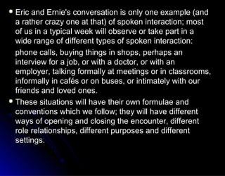 Eric and Ernie's conversation is only one example (andEric and Ernie's conversation is only one example (and
a rather crazy one at that) of spoken interaction; mosta rather crazy one at that) of spoken interaction; most
of us in a typical week will observe or take part in aof us in a typical week will observe or take part in a
wide range of different types of spoken interaction:wide range of different types of spoken interaction:
phone calls, buying things in shops, perhaps anphone calls, buying things in shops, perhaps an
interview for a job, or with a doctor, or with aninterview for a job, or with a doctor, or with an
employer, talking formally at meetings or in classrooms,employer, talking formally at meetings or in classrooms,
informally in cafés or on buses, or intimately with ourinformally in cafés or on buses, or intimately with our
friends and loved ones.friends and loved ones.
 These situations will have their own formulae andThese situations will have their own formulae and
conventions which we follow; they will have differentconventions which we follow; they will have different
ways of opening and closing the encounter, differentways of opening and closing the encounter, different
role relationships, different purposes and differentrole relationships, different purposes and different
settings.settings.
 