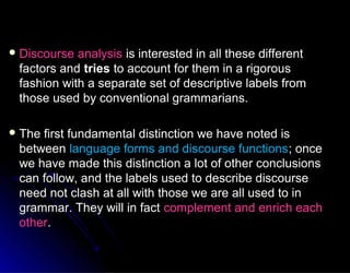  Discourse analysisDiscourse analysis is interested in all these differentis interested in all these different
factors andfactors and triestries to account for them in a rigorousto account for them in a rigorous
fashion with a separate set of descriptive labels fromfashion with a separate set of descriptive labels from
those used by conventional grammarians.those used by conventional grammarians.
 The first fundamental distinction we have noted isThe first fundamental distinction we have noted is
betweenbetween language forms and discourse functionslanguage forms and discourse functions; once; once
we have made this distinction a lot of other conclusionswe have made this distinction a lot of other conclusions
can follow, and the labels used to describe discoursecan follow, and the labels used to describe discourse
need not clash at all with those we are all used to inneed not clash at all with those we are all used to in
grammar. They will in factgrammar. They will in fact complement and enrich eachcomplement and enrich each
otherother..
 