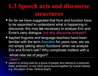 1.3 Speech acts and discourse1.3 Speech acts and discourse
structuresstructures
 So far we have suggested that form and function haveSo far we have suggested that form and function have
to be separated to understand what is happening into be separated to understand what is happening in
discourse; this maydiscourse; this may bebe necessary to analyse Eric andnecessary to analyse Eric and
Ernie's zany dialogue,Ernie's zany dialogue, but why discourse analysis?but why discourse analysis?
 Applied linguists and language teachers have beenApplied linguists and language teachers have been
familiar with the termfamiliar with the term functionfunction for years now; are wefor years now; are we
not simply talking about 'functions' when we analysenot simply talking about 'functions' when we analyse
Eric and Ernie's talk? Why complicate matters with aEric and Ernie's talk? Why complicate matters with a
whole new set of jargon?whole new set of jargon?
jargonjargon nn
 speech or writing used by a group of people who belong to a particularspeech or writing used by a group of people who belong to a particular
trade, profession, or any other group bound together by mutual interest,trade, profession, or any other group bound together by mutual interest,
e.g.e.g. the jargon of law, medical jargon.the jargon of law, medical jargon.
 