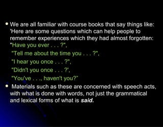  We are all familiar with course books that say things like:We are all familiar with course books that say things like:
'Here are some questions which can help people to'Here are some questions which can help people to
remember experiences which they had almost forgotten:remember experiences which they had almost forgotten:
""Have you ever . . . ?",Have you ever . . . ?",
"Tell me about the time you . . . ?","Tell me about the time you . . . ?",
"I hear you once . . . ?","I hear you once . . . ?",
"Didn't you once . . . ?',"Didn't you once . . . ?',
"You've . . ., haven't you?”"You've . . ., haven't you?”
 Materials such as these are concerned with speech acts,Materials such as these are concerned with speech acts,
with what is done with words, not just the grammaticalwith what is done with words, not just the grammatical
and lexical forms of what isand lexical forms of what is said.said.
 