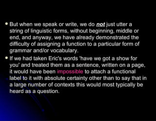  But when we speak or write, we doBut when we speak or write, we do notnot just utter ajust utter a
string of linguistic forms, without beginning, middle orstring of linguistic forms, without beginning, middle or
end, and anyway, we have already demonstrated theend, and anyway, we have already demonstrated the
difficulty of assigning a function to a particular form ofdifficulty of assigning a function to a particular form of
grammar and/or vocabulary.grammar and/or vocabulary.
 If we had taken Eric's words 'have we got a show forIf we had taken Eric's words 'have we got a show for
you' and treated them as a sentence, written on a page,you' and treated them as a sentence, written on a page,
it would have beenit would have been impossibleimpossible to attach a functionalto attach a functional
label to it with absolute certainty other than to say that inlabel to it with absolute certainty other than to say that in
a large number of contexts this would most typically bea large number of contexts this would most typically be
heard as a question.heard as a question.
 