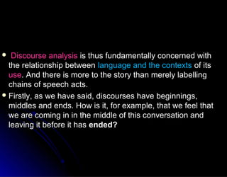  Discourse analysisDiscourse analysis is thus fundamentally concerned withis thus fundamentally concerned with
the relationship betweenthe relationship between language and the contextslanguage and the contexts of itsof its
useuse. And there is more to the story than merely labelling. And there is more to the story than merely labelling
chains of speech acts.chains of speech acts.
 Firstly, as we have said, discourses have beginnings,Firstly, as we have said, discourses have beginnings,
middles and ends. How is it, for example, that we feel thatmiddles and ends. How is it, for example, that we feel that
we are coming in in the middle of this conversation andwe are coming in in the middle of this conversation and
leaving it before it hasleaving it before it has ended?ended?
 