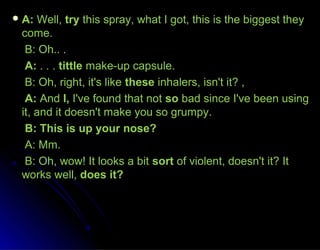 A:A: Well,Well, trytry this spray, what I got, this is the biggest theythis spray, what I got, this is the biggest they
come.come.
B: Oh.. .B: Oh.. .
A:A: . . .. . . tittletittle make-up capsule.make-up capsule.
B: Oh, right, it's likeB: Oh, right, it's like thesethese inhalers, isn't it? ,inhalers, isn't it? ,
A:A: AndAnd I,I, I've found that notI've found that not soso bad since I've been usingbad since I've been using
it, and it doesn't make you so grumpy.it, and it doesn't make you so grumpy.
B: This is up your nose?B: This is up your nose?
A: Mm.A: Mm.
B: Oh, wow! It looks a bitB: Oh, wow! It looks a bit sortsort of violent, doesn't it? Itof violent, doesn't it? It
works well,works well, does it?does it?
 