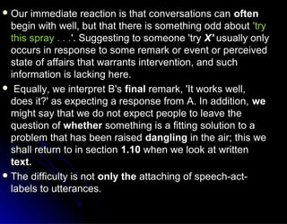  Our immediate reaction is that conversations canOur immediate reaction is that conversations can oftenoften
begin with well, but that there is something odd aboutbegin with well, but that there is something odd about 'try'try
this spray . . .this spray . . .'. Suggesting to someone 'try'. Suggesting to someone 'try X'X' usually onlyusually only
occurs in response to some remark or event or perceivedoccurs in response to some remark or event or perceived
state of affairs that warrants intervention, and suchstate of affairs that warrants intervention, and such
information is lacking here.information is lacking here.
 Equally, we interpret B'sEqually, we interpret B's finalfinal remark, 'It works well,remark, 'It works well,
does it?' as expecting a response from A. In addition,does it?' as expecting a response from A. In addition, wewe
might say that we do not expect people to leave themight say that we do not expect people to leave the
question ofquestion of whetherwhether something is a fitting solution to asomething is a fitting solution to a
problem that has been raisedproblem that has been raised danglingdangling in the air; this wein the air; this we
shall return to in sectionshall return to in section 1.101.10 when we look at writtenwhen we look at written
text.text.
 The difficulty is notThe difficulty is not only theonly the attaching of speech-act-attaching of speech-act-
labels to utterances.labels to utterances.
 