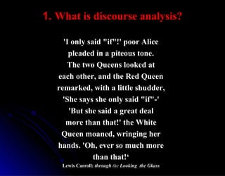 1.1. What is discourse analysis?What is discourse analysis?
'I only said "if"!' poor Alice'I only said "if"!' poor Alice
pleaded in a piteous tone.pleaded in a piteous tone.
The two Queens looked atThe two Queens looked at
each other, and the Red Queeneach other, and the Red Queen
remarked, with a little shudder,remarked, with a little shudder,
'She says she only said "if"-''She says she only said "if"-'
'But she said a great deal'But she said a great deal
more than that!' the Whitemore than that!' the White
Queen moaned, wringing herQueen moaned, wringing her
hands. 'Oh, ever so much morehands. 'Oh, ever so much more
than that!‘than that!‘
Lewis Carroll:Lewis Carroll: throughthrough thethe Looking the GkassLooking the Gkass
 