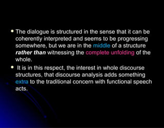  The dialogue is structured in the sense that it can beThe dialogue is structured in the sense that it can be
coherently interpreted and seems to be progressingcoherently interpreted and seems to be progressing
somewhere, but we are in thesomewhere, but we are in the middlemiddle of a structureof a structure
rather thanrather than witnessing thewitnessing the complete unfoldingcomplete unfolding of theof the
whole.whole.
 It is in this respect, the interest in whole discourseIt is in this respect, the interest in whole discourse
structures, that discourse analysis adds somethingstructures, that discourse analysis adds something
extraextra to the traditional concern with functional speechto the traditional concern with functional speech
acts.acts.
 