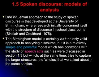 1.5 Spoken discourse: models of1.5 Spoken discourse: models of
analysisanalysis
 One influential approach to the study of spokenOne influential approach to the study of spoken
discourse is that developed at the University ofdiscourse is that developed at the University of
Birmingham, where research initially concerned itselfBirmingham, where research initially concerned itself
with the structure of discourse in school classroomswith the structure of discourse in school classrooms
(Sinclair and Coulthard 1975).(Sinclair and Coulthard 1975).
 The Birmingham model is certainlyThe Birmingham model is certainly notnot the only validthe only valid
approach to analyzing discourse, but it is a relativelyapproach to analyzing discourse, but it is a relatively
simple and powerfulsimple and powerful model which has connxions withmodel which has connxions with
the study ofthe study of speech actsspeech acts such as were discussed insuch as were discussed in
section 1.3 but which, at the same time, tries to capturesection 1.3 but which, at the same time, tries to capture
the larger structures, the 'wholes' that we talked about inthe larger structures, the 'wholes' that we talked about in
the same section.the same section.
 