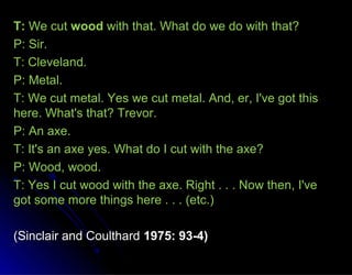 T:T: We cutWe cut woodwood with that. What do we do with that?with that. What do we do with that?
P: Sir.P: Sir.
T: Cleveland.T: Cleveland.
P: Metal.P: Metal.
T: We cut metal. Yes we cut metal. And, er, I've got thisT: We cut metal. Yes we cut metal. And, er, I've got this
here. What's that? Trevor.here. What's that? Trevor.
P: An axe.P: An axe.
T: It's an axe yes. What do I cut with the axe?T: It's an axe yes. What do I cut with the axe?
P: Wood, wood.P: Wood, wood.
T: Yes I cut wood with the axe. Right . . . Now then, I'veT: Yes I cut wood with the axe. Right . . . Now then, I've
got some more things here . . . (etc.)got some more things here . . . (etc.)
(Sinclair and Coulthard(Sinclair and Coulthard 1975: 93-4)1975: 93-4)
 