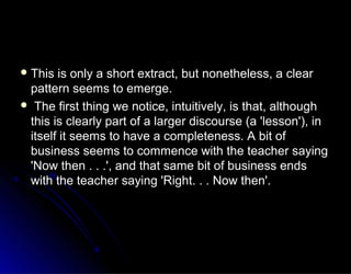  This is only a short extract, but nonetheless, a clearThis is only a short extract, but nonetheless, a clear
pattern seems to emerge.pattern seems to emerge.
 The first thing we notice, intuitively, is that, althoughThe first thing we notice, intuitively, is that, although
this is clearly part of a larger discourse (a 'lesson'), inthis is clearly part of a larger discourse (a 'lesson'), in
itself it seems to have a completeness. A bit ofitself it seems to have a completeness. A bit of
business seems to commence with the teacher sayingbusiness seems to commence with the teacher saying
'Now then . . .', and that same bit of business ends'Now then . . .', and that same bit of business ends
with the teacher saying 'Right. . . Now then'.with the teacher saying 'Right. . . Now then'.
 