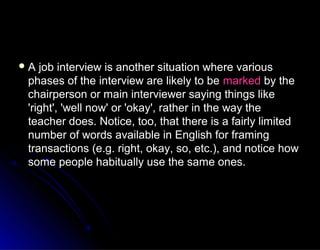 A job interview is another situation where variousA job interview is another situation where various
phases of the interview are likely to bephases of the interview are likely to be markedmarked by theby the
chairperson or main interviewer saying things likechairperson or main interviewer saying things like
'right', 'well now' or 'okay', rather in the way the'right', 'well now' or 'okay', rather in the way the
teacher does. Notice, too, that there is a fairly limitedteacher does. Notice, too, that there is a fairly limited
number of words available in English for framingnumber of words available in English for framing
transactions (e.g. right, okay, so, etc.), and notice howtransactions (e.g. right, okay, so, etc.), and notice how
some people habitually use the same ones.some people habitually use the same ones.
 