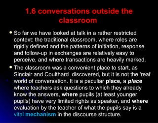1.6 conversations outside the1.6 conversations outside the
classroomclassroom
 So far we have looked at talk in a rather restrictedSo far we have looked at talk in a rather restricted
context: the traditional classroom, where roles arecontext: the traditional classroom, where roles are
rigidly defined and the patterns of initiation, responserigidly defined and the patterns of initiation, response
and follow-up in exchanges are relatively easy toand follow-up in exchanges are relatively easy to
perceive, and where transactions are heavily marked.perceive, and where transactions are heavily marked.
 The classroom was a convenient place to start, asThe classroom was a convenient place to start, as
Sinclair and Coulthard discovered, but it is not the 'real‘Sinclair and Coulthard discovered, but it is not the 'real‘
world of conversation. It is a peculiarworld of conversation. It is a peculiar place,place, aa placeplace
where teachers ask questions to which they alreadywhere teachers ask questions to which they already
know the answers,know the answers, wherewhere pupils (at least youngerpupils (at least younger
pupils) have very limited rights as speaker, andpupils) have very limited rights as speaker, and wherewhere
evaluation by the teacher of what the pupils say is aevaluation by the teacher of what the pupils say is a
vitalvital mechanismmechanism in the discourse structure.in the discourse structure.
 