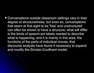  Conversations outside classroom settings vary in theirConversations outside classroom settings vary in their
degree of structuredness, but even so, conversationsdegree of structuredness, but even so, conversations
that seem at first sight to be 'free' and unstructuredthat seem at first sight to be 'free' and unstructured
can often be shown to have a structure; what will differcan often be shown to have a structure; what will differ
is the kinds of speech-act labels needed to describeis the kinds of speech-act labels needed to describe
what is happening, and it is mainly in this area, thewhat is happening, and it is mainly in this area, the
functions of the parts of individual moves, thatfunctions of the parts of individual moves, that
discourse analysts have found it necessary to expanddiscourse analysts have found it necessary to expand
and modify the Sinclair-Coulthard model.and modify the Sinclair-Coulthard model.
 