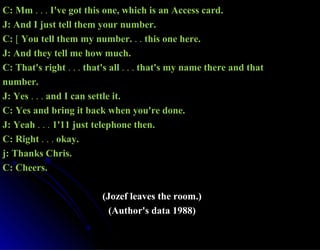 C: MmC: Mm . . .. . . I've got this one, which is an Access card.I've got this one, which is an Access card.
J: And I just tell them your number.J: And I just tell them your number.
C:C: [[ You tell them my number.You tell them my number. . .. . this one here.this one here.
J: And they tell me how much.J: And they tell me how much.
C: That's rightC: That's right . . .. . . that's allthat's all . . .. . . that's my name there and thatthat's my name there and that
number.number.
J: YesJ: Yes . . .. . . and I can settle it.and I can settle it.
C: Yes and bring it back when you're done.C: Yes and bring it back when you're done.
J: YeahJ: Yeah . . .. . . 1'11 just telephone then.1'11 just telephone then.
C: RightC: Right . . .. . . okay.okay.
j: Thanks Chris.j: Thanks Chris.
C: Cheers.C: Cheers.
(Jozef leaves the room.)(Jozef leaves the room.)
(Author's data 1988)(Author's data 1988)
 
