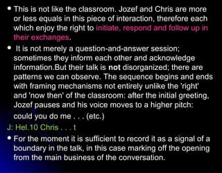  This is not like the classroom. Jozef and Chris are moreThis is not like the classroom. Jozef and Chris are more
or less equals in this piece of interaction, therefore eachor less equals in this piece of interaction, therefore each
which enjoy the right towhich enjoy the right to initiate, respond and follow up ininitiate, respond and follow up in
their exchangestheir exchanges..
 It is not merely a question-and-answer session;It is not merely a question-and-answer session;
sometimes they inform each other and acknowledgesometimes they inform each other and acknowledge
information.But their talk isinformation.But their talk is notnot disorganized; there aredisorganized; there are
patterns we can observe. The sequence begins and endspatterns we can observe. The sequence begins and ends
with framing mechanisms not entirely unlike the 'right'with framing mechanisms not entirely unlike the 'right'
and 'now then' of the classroom: after the initial greeting,and 'now then' of the classroom: after the initial greeting,
Jozef pauses and his voice moves to a higher pitch:Jozef pauses and his voice moves to a higher pitch:
could you do me . . . (etc.)could you do me . . . (etc.)
J: Hel.10 Chris . . . tJ: Hel.10 Chris . . . t
 For the moment it is sufficient to record it as a signal of aFor the moment it is sufficient to record it as a signal of a
boundary in the talk, in this case marking off the openingboundary in the talk, in this case marking off the opening
from the main business of the conversation.from the main business of the conversation.
 