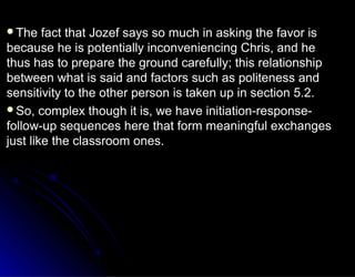 The fact that Jozef says so much in asking the favor isThe fact that Jozef says so much in asking the favor is
because he is potentially inconveniencing Chris, and hebecause he is potentially inconveniencing Chris, and he
thus has to prepare the ground carefully; this relationshipthus has to prepare the ground carefully; this relationship
between what is said and factors such as politeness andbetween what is said and factors such as politeness and
sensitivity to the other person is taken up in section 5.2.sensitivity to the other person is taken up in section 5.2.
So, complex though it is, we have initiation-response-So, complex though it is, we have initiation-response-
follow-up sequences here that form meaningful exchangesfollow-up sequences here that form meaningful exchanges
just like the classroom ones.just like the classroom ones.
 