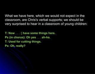What we have here, which we would not expect in theWhat we have here, which we would not expect in the
classroom, are Chris's verbal supports; we should beclassroom, are Chris's verbal supports; we should be
very surprised to hear in a classroom of young children:very surprised to hear in a classroom of young children:
T: NowT: Now . . . :[. . . :[ have some things here.have some things here.
Ps (in chorus): Oh yesPs (in chorus): Oh yes . . .. . . ah-ha.ah-ha.
T: Used for cutting things.T: Used for cutting things.
Ps: Oh, really?Ps: Oh, really?
 