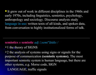 It grew out of work in different disciplines in the 1960s andIt grew out of work in different disciplines in the 1960s and
early 1970s, including linguistics, semiotics, psychology,early 1970s, including linguistics, semiotics, psychology,
anthropology and sociology. Discourse analysts studyanthropology and sociology. Discourse analysts study
language in uselanguage in use: written texts of all kinds, and spoken data,: written texts of all kinds, and spoken data,
from conversation to highly institutionalized forms of talk.from conversation to highly institutionalized forms of talk.
semioticssemiotics nn semioticsemiotic adj /;semi"ãtûks /adj /;semi"ãtûks /
1 the theory of SIGNS1 the theory of SIGNS
2 the analysis of systems using signs or signals for the2 the analysis of systems using signs or signals for the
purpose of communicationpurpose of communication (semiotic systems).(semiotic systems). The mostThe most
important semiotic system is human language, but there areimportant semiotic system is human language, but there are
other systems, e.g. Morse code, SIGNother systems, e.g. Morse code, SIGN
LANGUAGE, traffic signalsLANGUAGE, traffic signals
 