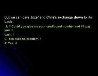 But we can pare Jozef and Chris's exchangeBut we can pare Jozef and Chris's exchange downdown to iitsto iits
basis .basis .
J:J: //// Could you give me your credit card number and I'B payCould you give me your credit card number and I'B pay
you inyou in
cash.cash. //
C: Yes sure no problem.C: Yes sure no problem. //
J: Yes.J: Yes. /I/I
 