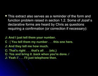  This extract also serves as a reminder of the form andThis extract also serves as a reminder of the form and
function problem raised in section 1.2. Some of Jozef sfunction problem raised in section 1.2. Some of Jozef s
declarative forms are heard by Chris as questionsdeclarative forms are heard by Chris as questions
requiring a confirmation (or correction if necessary):requiring a confirmation (or correction if necessary):
J: And l just tell them your number.J: And l just tell them your number.
CC : [: [ You tell them my numberYou tell them my number . . .. . . this one here.this one here.
J: And they tell me how much.J: And they tell me how much.
C: That's rightC: That's right . . .. . . that's allthat's all . . .. . . (etc.)(etc.)
C: Yes and bring it .back when you're done. /C: Yes and bring it .back when you're done. /
J: Yeah // . . . I'll just telephone then.J: Yeah // . . . I'll just telephone then.
 