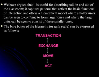  We have argued that it is useful for describing talk in and out ofWe have argued that it is useful for describing talk in and out of
the classroom; it captures patterns that reflect the basic functionsthe classroom; it captures patterns that reflect the basic functions
of interaction and offers a hierarchical model where smaller unitsof interaction and offers a hierarchical model where smaller units
can be seen to combine to form larger ones and where the largecan be seen to combine to form larger ones and where the large
units can be seen to consist of these smaller ones.units can be seen to consist of these smaller ones.
 The bare bones of the hierarchy (or rank scale) can be expressedThe bare bones of the hierarchy (or rank scale) can be expressed
as follows:as follows:
TRANSACTIONTRANSACTION
EXCHANGEEXCHANGE
MOVEMOVE
ACTACT
 