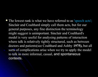  The lowest rank is what we have referred to asThe lowest rank is what we have referred to as 'speech acts';'speech acts';
Sinclair and Coulthard simply call them acts, but for ourSinclair and Coulthard simply call them acts, but for our
general purposes, any fine distinction the terminologygeneral purposes, any fine distinction the terminology
might suggest is unimportant. Sinclair and Coulthard'smight suggest is unimportant. Sinclair and Coulthard's
model is very useful for analysing patterns of interactionmodel is very useful for analysing patterns of interaction
where talk is relatively tightly structured, such as betweenwhere talk is relatively tightly structured, such as between
doctors and patients(see Coulthard and Ashbydoctors and patients(see Coulthard and Ashby 1975),1975), but allbut all
sorts of complications arise when we try to apply the modelsorts of complications arise when we try to apply the model
to talk in more informal, casual,to talk in more informal, casual, and spontaneousand spontaneous
contexts.contexts.
 