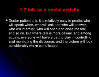 1.7 talk as a social activity1.7 talk as a social activity
 Doctor-patient talk, it is relatively easy to predict whoDoctor-patient talk, it is relatively easy to predict who
will speak when, who will ask and who will answer,will speak when, who will ask and who will answer,
who will interrupt, who will open and close the talk,who will interrupt, who will open and close the talk,
and so on. But where talk is more casual, and amongand so on. But where talk is more casual, and among
equals, everyone will have a part to play in controllingequals, everyone will have a part to play in controlling
andand monitoring the discourse, and the picture will lookmonitoring the discourse, and the picture will look
considerablyconsiderably moremore complicated.complicated.
 