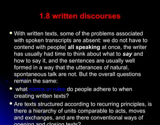 1.8 written discourses1.8 written discourses
 With written texts, some of the problems associatedWith written texts, some of the problems associated
with spoken transcripts are absent: we do not have towith spoken transcripts are absent: we do not have to
contend with people(contend with people( all speakingall speaking at once, the writerat once, the writer
has usually had time to think about what tohas usually had time to think about what to saysay andand
how to say it, and the sentences are usually wellhow to say it, and the sentences are usually well
formed in a way that the utterances of natural,formed in a way that the utterances of natural,
spontaneous talk are not. But the overall questionsspontaneous talk are not. But the overall questions
remain the same:remain the same:
 whatwhat norms or rulesnorms or rules do people adhere to whendo people adhere to when
creating written texts?creating written texts?
 Are texts structured according to recurring principles, isAre texts structured according to recurring principles, is
there a hierarchy of units comparable to acts, movesthere a hierarchy of units comparable to acts, moves
and exchanges, and are there conventional ways ofand exchanges, and are there conventional ways of
 