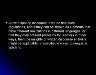  As with spoken discourse, if we do find suchAs with spoken discourse, if we do find such
regularities, and if they can be shown as elements thatregularities, and if they can be shown as elements that
have different realizations in different languages, orhave different realizations in different languages, or
that they may present problems for learners in otherthat they may present problems for learners in other
ways, then the insights of written discourse analysisways, then the insights of written discourse analysis
might be applicable, in specifiable ways, to languagemight be applicable, in specifiable ways, to language
teaching.teaching.
 