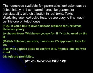 The resources available for grammatical cohesion can beThe resources available for grammatical cohesion can be
listed finitely and compared across languages forlisted finitely and compared across languages for
translatability and distribution in real texts. Textstranslatability and distribution in real texts. Texts
displaying such cohesive features are easy to find, suchdisplaying such cohesive features are easy to find, such
as this one on telephones:as this one on telephones:
(1.23) If you'd like to give someone a phone for Christmas,(1.23) If you'd like to give someone a phone for Christmas,
there are plentythere are plenty
to choose from. Whichever you go for, if it's to be used on theto choose from. Whichever you go for, if it's to be used on the
BTBT
[British Telecom] network, make sure[British Telecom] network, make sure it'sit's approvedapproved -- look forlook for
thethe
label with a green circle to confirm this. Phones labelled withlabel with a green circle to confirm this. Phones labelled with
a reda red
triangle are prohibited.triangle are prohibited.
(Which? December 1989: 599(Which? December 1989: 599))
 