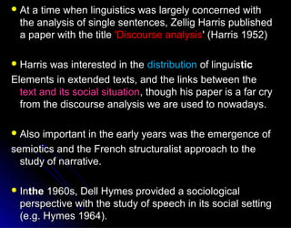  At a time when linguistics was largely concerned withAt a time when linguistics was largely concerned with
the analysis of single sentences, Zellig Harris publishedthe analysis of single sentences, Zellig Harris published
a paper with the titlea paper with the title 'Discourse analysis'Discourse analysis' (Harris 1952)' (Harris 1952)
 Harris was interested in theHarris was interested in the distributiondistribution of linguisof linguistictic
Elements in extended texts, and the links between theElements in extended texts, and the links between the
text and its social situationtext and its social situation, though his paper is a far cry, though his paper is a far cry
from the discourse analysis we are used to nowadays.from the discourse analysis we are used to nowadays.
 Also important in the early years was the emergence ofAlso important in the early years was the emergence of
semiotics and the French structuralist approach to thesemiotics and the French structuralist approach to the
study of narrative.study of narrative.
 InInthethe 1960s, Dell Hymes provided a sociological1960s, Dell Hymes provided a sociological
perspective with the study of speech in its social settingperspective with the study of speech in its social setting
(e.g. Hymes 1964).(e.g. Hymes 1964).
 