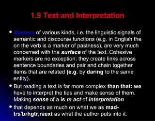1.9 Text and Interpretation1.9 Text and Interpretation
 MarkersMarkers of various kinds, i.e. the linguistic signals ofof various kinds, i.e. the linguistic signals of
semantic and discourse functions (e.g. in English thesemantic and discourse functions (e.g. in English the
on the verb is a marker of pastness), are very muchon the verb is a marker of pastness), are very much
concerned with theconcerned with the surfacesurface of the text. Cohesiveof the text. Cohesive
markers are no exception: they create links acrossmarkers are no exception: they create links across
sentence boundaries and pair and chain togethersentence boundaries and pair and chain together
items that are relateditems that are related (e.g.(e.g. byby daringdaring to the sameto the same
entity).entity).
 But reading a text is far more complexBut reading a text is far more complex than that: wethan that: we
have to interpret the ties and make sense of them.have to interpret the ties and make sense of them.
MakingMaking sensesense of aof a isis m actm act ofof interpretationinterpretation
 that depends as much on what we asthat depends as much on what we as mad-mad-
trs'brhgtr,raexttrs'brhgtr,raext as what the author puts into it.as what the author puts into it.
 